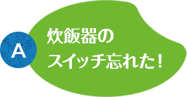 A:炊飯器のスイッチ忘れた！